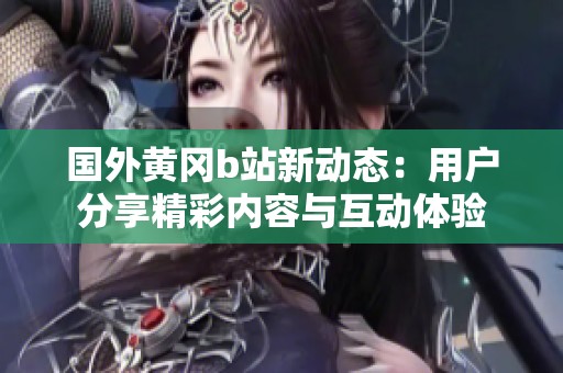 国外黄冈b站新动态：用户分享精彩内容与互动体验